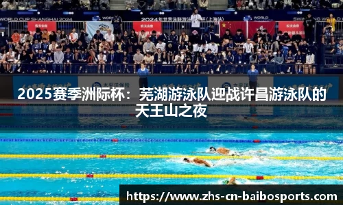 2025赛季洲际杯：芜湖游泳队迎战许昌游泳队的天王山之夜