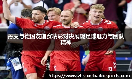 丹麦与德国友谊赛精彩对决展现足球魅力与团队精神